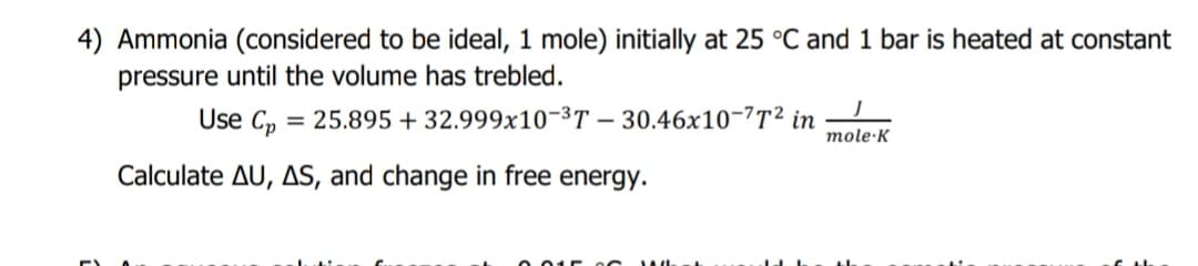 4) Ammonia (considered to be ideal, 1 mole) initially at 25 °C and 1 bar is heated at constant
pressure until the volume has trebled.
Use C, = 25.895 + 32.999x10-3T – 30.46x10-?T² in
mole·K
Calculate AU, AS, and change in free energy.
