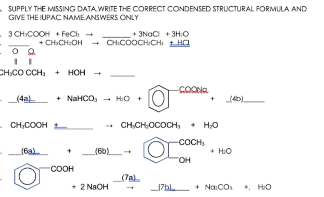 . SUPPLY THE MISSING DATA.WRITE THE CORRECT CONDENSED STRUCTURAL FORMULA AND
GIVE THE IUPAC NAME.ANSWERS ONLY
- 3 CH:COOH + FeCla
+ CH3CH2OH
+ 3NACI + 3H2O
CH:COOCH2CH3 + HCL
CH;CO CCH3
+ НОН
+ NaHCO3
- H2O
_(4b)_
+
(4a)_
CH3COOH ±
CH3CH2OCOCH3
H2O
-COCH3
_(6a)_
_(6b)_
+ H2O
-СООН
_(7a)_
+ 2 NaOH
_(7b
+ Na2CO3.
+. H2O
