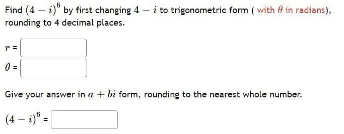 Find (4 – i)" by first changing 4 – i to trigonometric form ( with 0 in radians),
rounding to 4 decimal places.
r =
Give your answer in a + bi form, rounding to the nearest whole number.
(4 – i)® =
