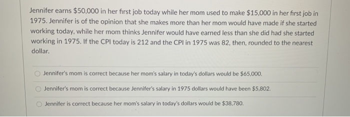 Jennifer earns $50,000 in her first job today while her mom used to make $15,000 in her first job in
1975. Jennifer is of the opinion that she makes more than her mom would have made if she started
working today, while her mom thinks Jennifer would have earned less than she did had she started
working in 1975. If the CPI today is 212 and the CPI in 1975 was 82, then, rounded to the nearest
dollar.
Jennifer's mom is corect because her mom's salary in today's dollars would be $65,000.
Jennifer's mom is correct because Jennifer's salary in 1975 dollars would have been $5,802.
Jennifer is correct because her mom's salary in today's dollars would be $38,780.
