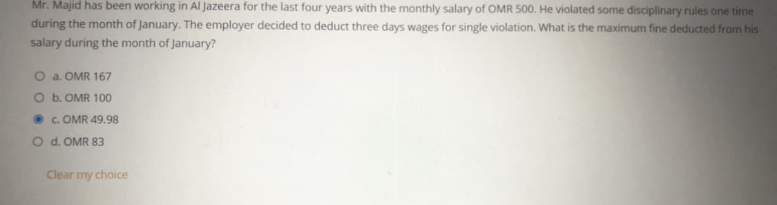 Mr. Majid has been working in Al Jazeera for the last four years with the monthly salary of OMR 500. He violated some disciplinary rules one time
during the month of January. The employer decided to deduct three days wages for single violation. What is the maximum fine deducted from his
salary during the month of January?
O a. OMR 167
O b. OMR 100
O c. OMR 49.98
O d. OMR 83
Clear my choice
