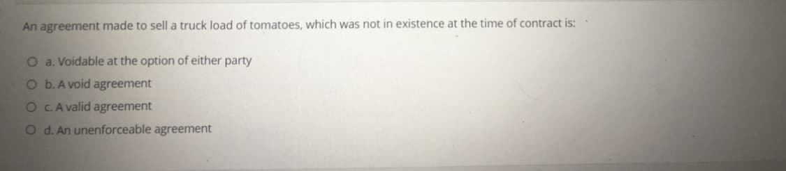 An agreement made to sell a truck load of tomatoes, which was not in existence at the time of contract is:
O a. Voidable at the option of either party
O b. A void agreement
O C.A valid agreement
O d. An unenforceable agreement
