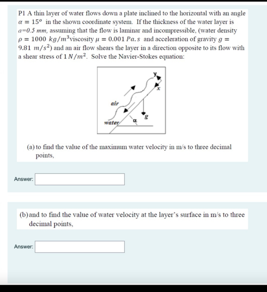 P1 A thin layer of water flows down a plate inclined to the horizontal with an angle
a = 15° in the shown coordinate system. If the thickness of the water layer is
a=0.5 mm, assuming that the flow is laminar and incompressible, (water density
p = 1000 kg/m³viscosity µ = 0.001 Pa.s and acceleration of gravity g =
9.81 m/s²) and an air flow shears the layer in a direction opposite to its flow with
a shear stress of 1 N /m². Solve the Navier-Stokes equation:
air
water
(a) to find the value of the maximum water velocity in m/s to three decimal
points,
Answer:
(b)and to find the value of water velocity at the layer's surface in m/s to three
decimal points,
Answer:
