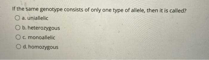 If the same genotype consists of only one type of allele, then it is called?
O a. uniallelic
O b. heterozygous
O c. monoallelic
Od. homozygous
