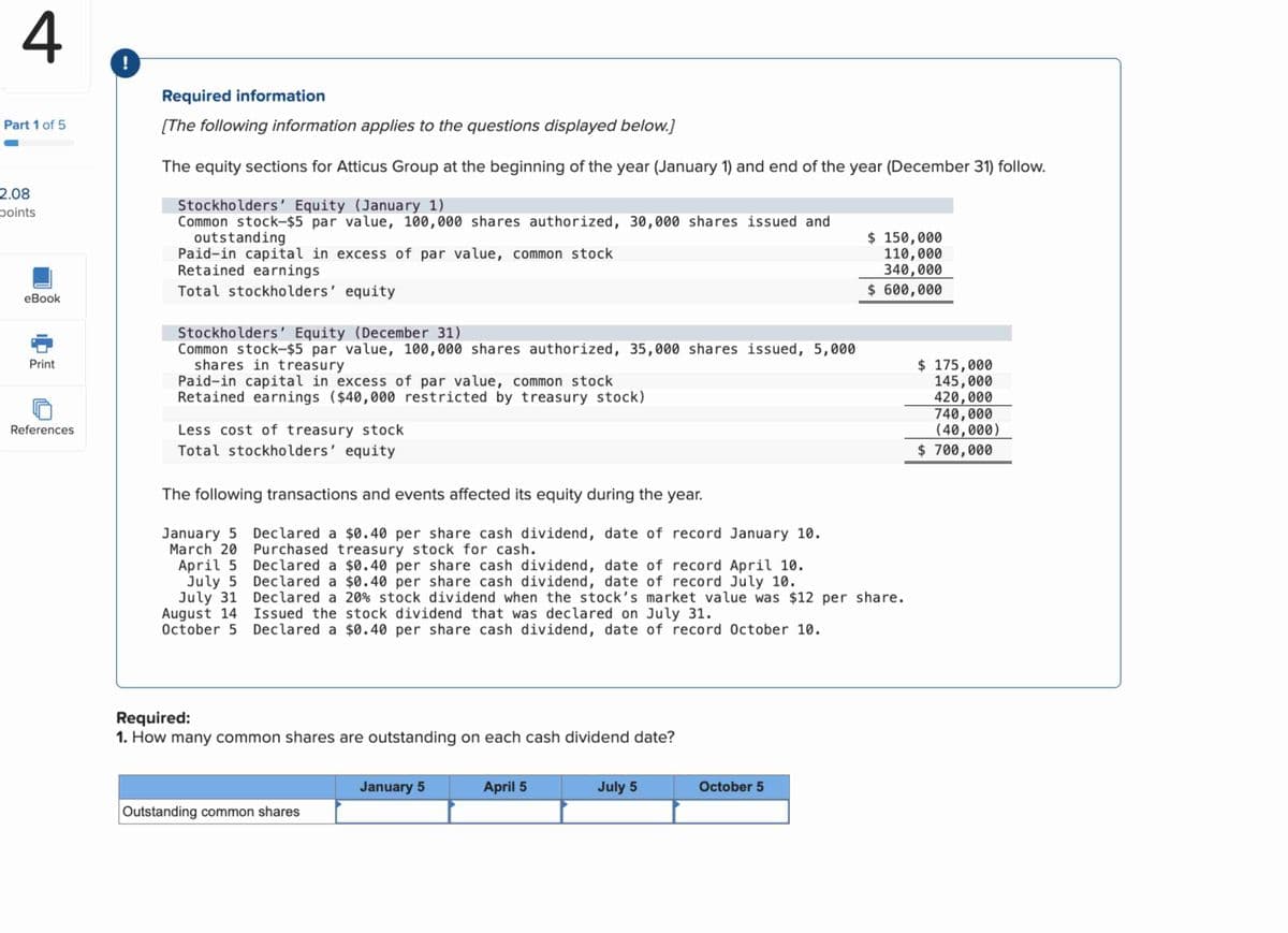 4
!
Part 1 of 5
2.08
points
Required information
[The following information applies to the questions displayed below.]
The equity sections for Atticus Group at the beginning of the year (January 1) and end of the year (December 31) follow.
Stockholders' Equity (January 1)
Paid-in capital in excess of par value, common stock
Common stock-$5 par value, 100,000 shares authorized, 30,000 shares issued and
outstanding
Retained earnings
Total stockholders' equity
eBook
$ 150,000
110,000
340,000
$ 600,000
Print
Stockholders' Equity (December 31)
Common stock-$5 par value, 100,000 shares authorized, 35,000 shares issued, 5,000
shares in treasury
Paid-in capital in excess of par value, common stock
Retained earnings ($40,000 restricted by treasury stock)
References
Less cost of treasury stock
Total stockholders' equity
The following transactions and events affected its equity during the year.
January 5 Declared a $0.40 per share cash dividend, date of record January 10.
Purchased treasury stock for cash.
March 20
April 5
July 5
July 31
August 14
October 5
Declared a $0.40 per share cash dividend, date of record April 10.
Declared a $0.40 per share cash dividend, date of record July 10.
Declared a 20% stock dividend when the stock's market value was $12 per share.
Issued the stock dividend that was declared on July 31.
Declared a $0.40 per share cash dividend, date of record October 10.
Required:
1. How many common shares are outstanding on each cash dividend date?
January 5
April 5
July 5
October 5
Outstanding common shares
$ 175,000
145,000
420,000
740,000
(40,000)
$ 700,000