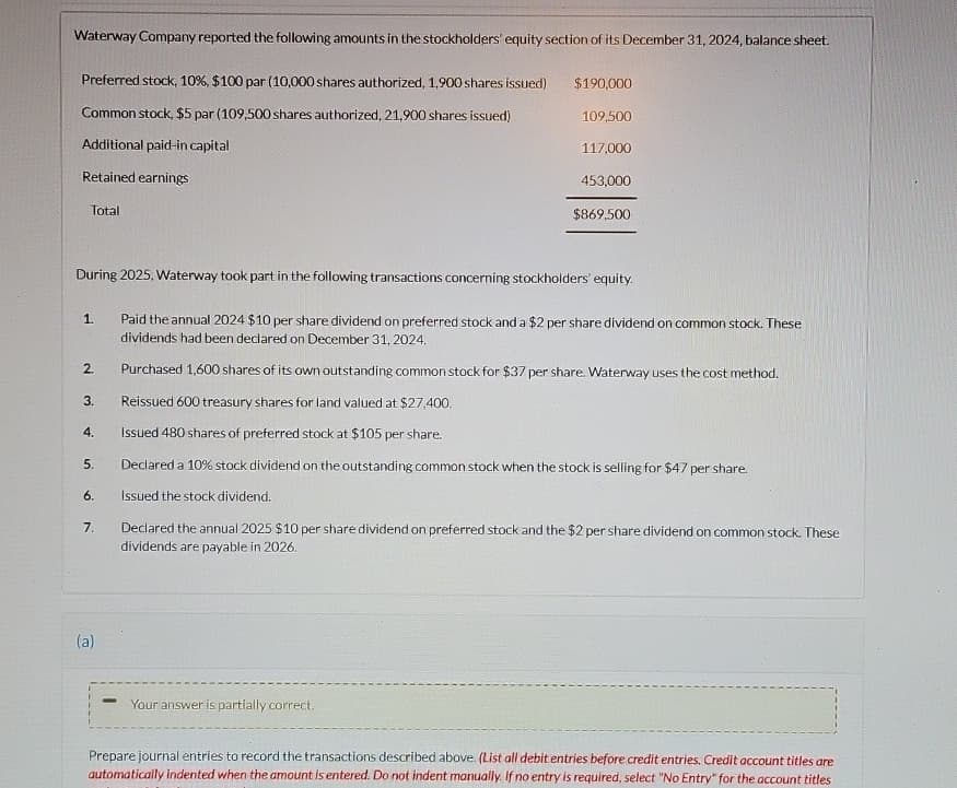 Waterway Company reported the following amounts in the stockholders' equity section of its December 31, 2024, balance sheet.
Preferred stock, 10%, $100 par (10,000 shares authorized, 1,900 shares issued)
Common stock, $5 par (109,500 shares authorized, 21,900 shares issued)
Additional paid-in capital
Retained earnings
Total
$190,000
109,500
117,000
453,000
$869,500
During 2025, Waterway took part in the following transactions concerning stockholders' equity.
1.
Paid the annual 2024 $10 per share dividend on preferred stock and a $2 per share dividend on common stock. These
dividends had been declared on December 31, 2024.
2.
Purchased 1,600 shares of its own outstanding common stock for $37 per share. Waterway uses the cost method.
3.
Reissued 600 treasury shares for land valued at $27,400.
4.
Issued 480 shares of preferred stock at $105 per share.
5.
6.
Declared a 10% stock dividend on the outstanding common stock when the stock is selling for $47 per share.
Issued the stock dividend.
7.
Declared the annual 2025 $10 per share dividend on preferred stock and the $2 per share dividend on common stock. These
dividends are payable in 2026.
(a)
Your answer is partially correct.
Prepare journal entries to record the transactions described above. (List all debit entries before credit entries. Credit account titles are
automatically indented when the amount is entered. Do not indent manually. If no entry is required, select "No Entry" for the account titles