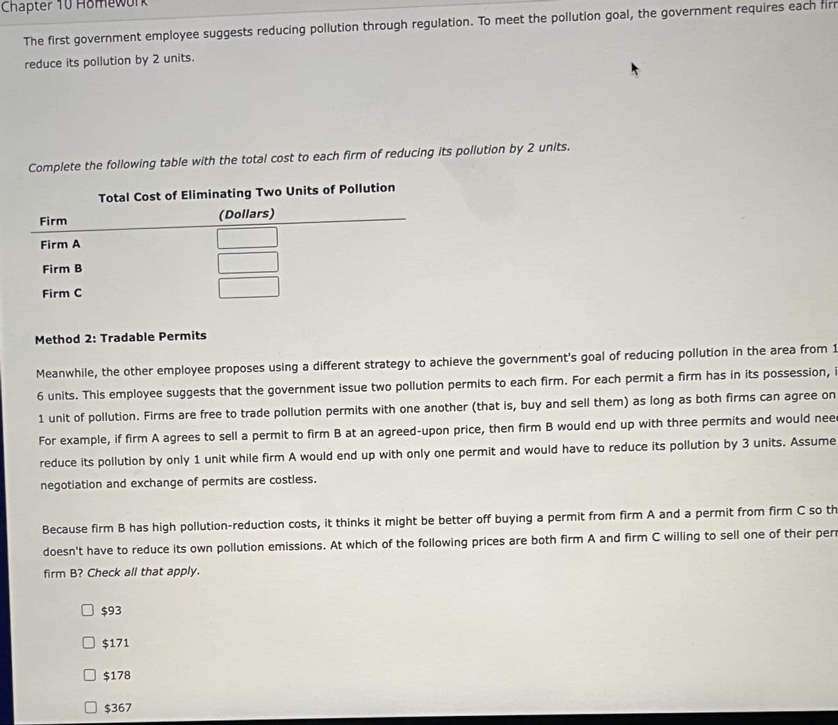 Chapter 10
The first government employee suggests reducing pollution through regulation. To meet the pollution goal, the government requires each firm
reduce its pollution by 2 units.
Complete the following table with the total cost to each firm of reducing its pollution by 2 units.
Firm
Total Cost of Eliminating Two Units of Pollution
(Dollars)
Firm A
Firm B
Firm C
☐☐
Method 2: Tradable Permits
Meanwhile, the other employee proposes using a different strategy to achieve the government's goal of reducing pollution in the area from 1
6 units. This employee suggests that the government issue two pollution permits to each firm. For each permit a firm has in its possession, i
1 unit of pollution. Firms are free to trade pollution permits with one another (that is, buy and sell them) as long as both firms can agree on
For example, if firm A agrees to sell a permit to firm B at an agreed-upon price, then firm B would end up with three permits and would nee
reduce its pollution by only 1 unit while firm A would end up with only one permit and would have to reduce its pollution by 3 units. Assume
negotiation and exchange of permits are costless.
Because firm B has high pollution-reduction costs, it thinks it might be better off buying a permit from firm A and a permit from firm C so th
doesn't have to reduce its own pollution emissions. At which of the following prices are both firm A and firm C willing to sell one of their per
firm B? Check all that apply.
$93
$171
$178
☐ $367