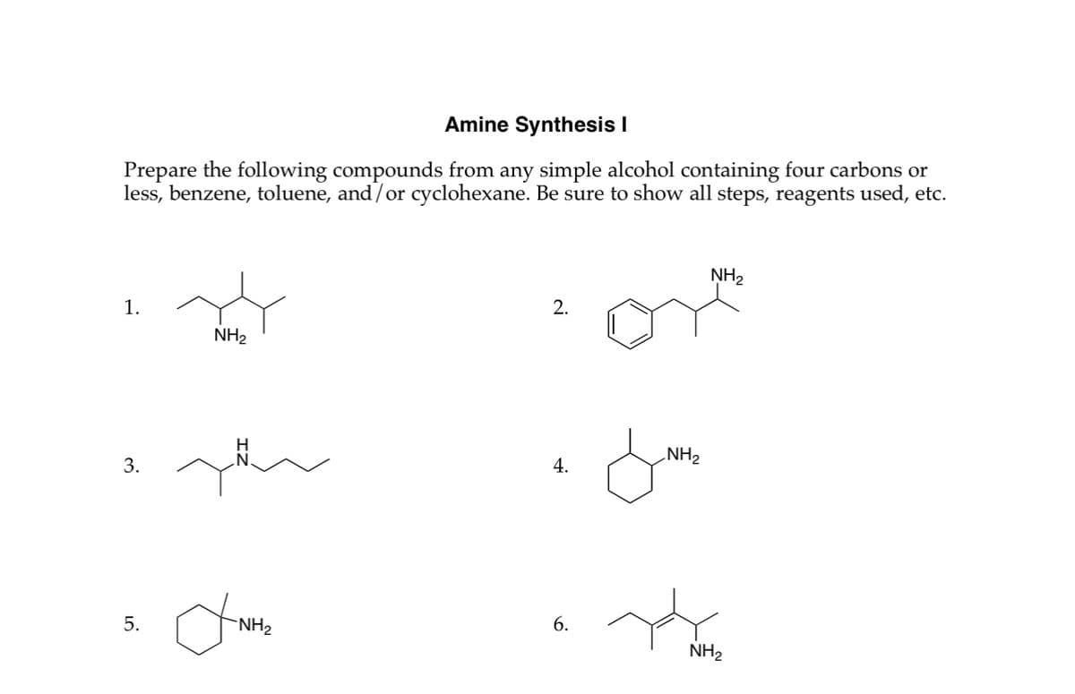 Amine Synthesis I
Prepare the following compounds from any simple alcohol containing four carbons or
less, benzene, toluene, and/or cyclohexane. Be sure to show all steps, reagents used, etc.
1.
NH2
NH2
2.
H
NH2
4.
3.
5.
□
NH2
6.
NH2