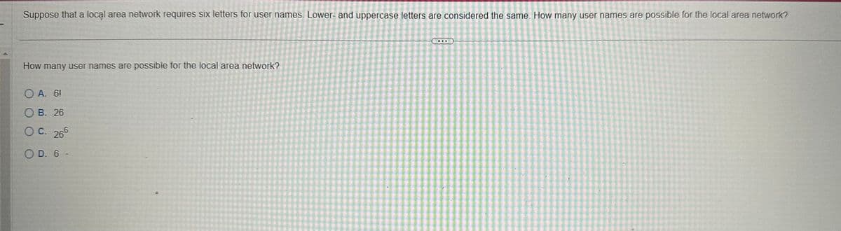 Suppose that a local area network requires six letters for user names. Lower- and uppercase letters are considered the same. How many user names are possible for the local area network?
How many user names are possible for the local area network?
OA. 61
OB. 26
OC. 265
O D. 6 -