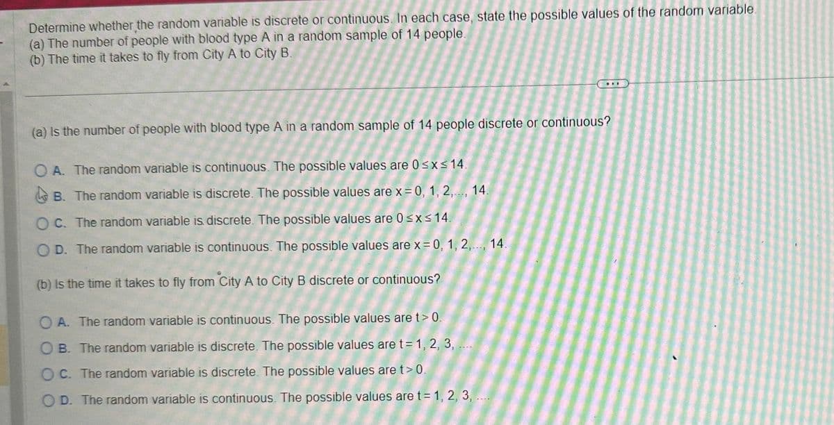 Determine whether the random variable is discrete or continuous. In each case, state the possible values of the random variable.
(a) The number of people with blood type A in a random sample of 14 people.
(b) The time it takes to fly from City A to City B.
(a) is the number of people with blood type A in a random sample of 14 people discrete or continuous?
OA. The random variable is continuous. The possible values are 0≤x≤ 14.
B. The random variable is discrete. The possible values are x = 0, 1, 2,..., 14.
OC. The random variable is discrete. The possible values are 0 ≤x≤ 14.
O D. The random variable is continuous. The possible values are x = 0, 1, 2,..., 14.
(b) is the time it takes to fly from City A to City B discrete or continuous?
.RE
OA. The random variable is continuous. The possible values are t> 0.
OB. The random variable is discrete. The possible values are t= 1, 2, 3, ...
OC. The random variable is discrete. The possible values are t > 0.
OD. The random variable is continuous. The possible values are t = 1, 2, 3,