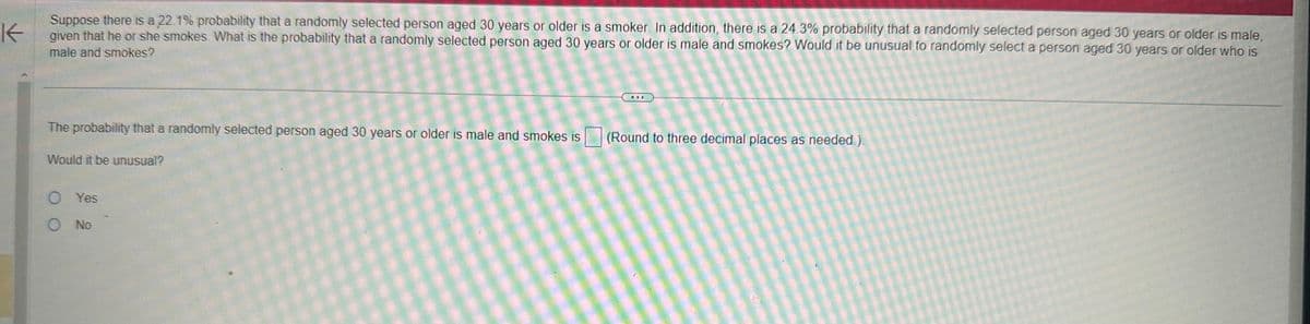 K
Suppose there is a 22.1% probability that a randomly selected person aged 30 years or older is a smoker. In addition, there is a 24.3% probability that a randomly selected person aged 30 years or older is male,
given that he or she smokes. What is the probability that a randomly selected person aged 30 years or older is male and smokes? Would it be unusual to randomly select a person aged 30 years or older who is
male and smokes?
The probability that a randomly selected person aged 30 years or older is male and smokes is
Would it be unusual?
O Yes
O No
www
(Round to three decimal places as needed.).
wew