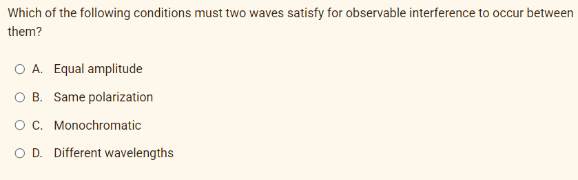 Which of the following conditions must two waves satisfy for observable interference to occur between
them?
O A. Equal amplitude
O B. Same polarization
O C. Monochromatic
O D. Different wavelengths
