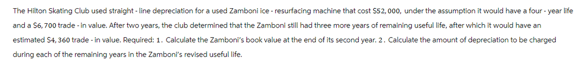 The Hilton Skating Club used straight-line depreciation for a used Zamboni ice - resurfacing machine that cost $52,000, under the assumption it would have a four-year life
and a $6,700 trade - in value. After two years, the club determined that the Zamboni still had three more years of remaining useful life, after which it would have an
estimated $4,360 trade-in value. Required: 1. Calculate the Zamboni's book value at the end of its second year. 2. Calculate the amount of depreciation to be charged
during each of the remaining years in the Zamboni's revised useful life.