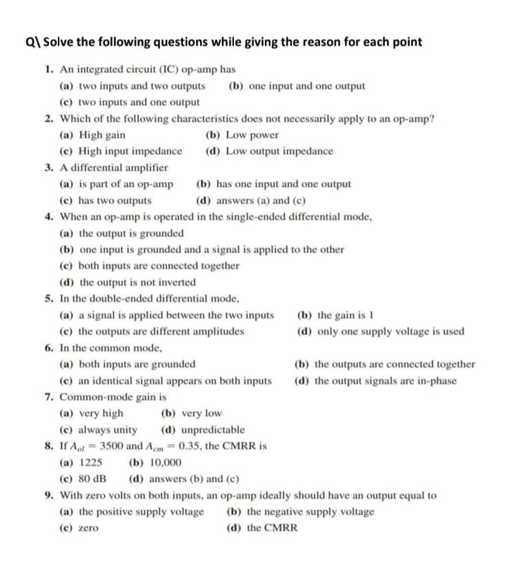 Q\ Solve the following questions while giving the reason for each point
1. An integrated circuit (IC) op-amp has
(a) two inputs and two outputs
(b) one input and one output
(c) two inputs and one output
2. Which of the following characteristics does not necessarily apply to an op-amp?
(a) High gain
(b) Low power
(c) High input impedance
(d) Low output impedance
3. A differential amplifier
(a) is part of an op-amp
(b) has one input and one output
(c) has two outputs
(d) answers (a) and (c)
4. When an op-amp is operated in the single-ended differential mode,
(a) the output is grounded
(b) one input is grounded and a signal is applied to the other
(c) both inputs are connected together
(d) the output is not inverted
5. In the double-ended differential mode,
(a) a signal is applied between the two inputs
(b) the gain is 1
(c) the outputs are different amplitudes
(d) only one supply voltage is used
6. In the common mode,
(a) both inputs are grounded
(b) the outputs are connected together
(c) an identical signal appears on both inputs
7. Common-mode gain is
(d) the output signals are in-phase
(a) very high
(b) very low
(c) always unity
(d) unpredictable
8. If Aol = 3500 and Aem = 0.35, the CMRR is
(a) 1225
(b) 10,000
(c) 80 dB
(d) answers (b) and (c)
9. With zero volts on both inputs, an op-amp ideally should have an output equal to
(a) the positive supply voltage
(b) the negative supply voltage
(c) zero
(d) the CMRR
