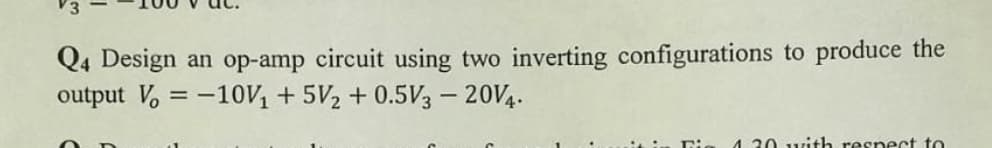 Q4 Design an op-amp circuit using two inverting configurations to produce the
output V, = -10V, + 5V2 + 0.5V3 – 20V4.
4.30 with respect to
