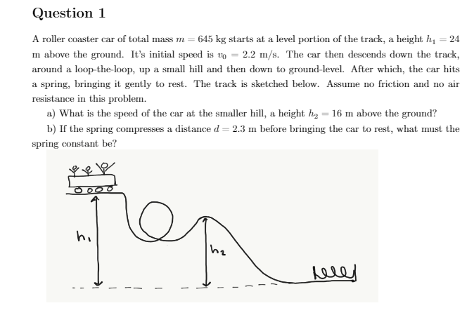 Question 1
A roller coaster car of total mass m = 645 kg starts at a level portion of the track, a height hi
= 24
m above the ground. It's initial speed is vo = 2.2 m/s. The car then descends down the track,
around a loop-the-loop, up a small hill and then down to ground-level. After which, the car hits
a spring, bringing it gently to rest. The track is sketched below. Assume no friction and no air
resistance in this problem.
a) What is the speed of the car at the smaller hill, a height h, = 16 m above the ground?
b) If the spring compresses a distance d = 2.3 m before bringing the car to rest, what must the
spring constant be?
hi
heley
