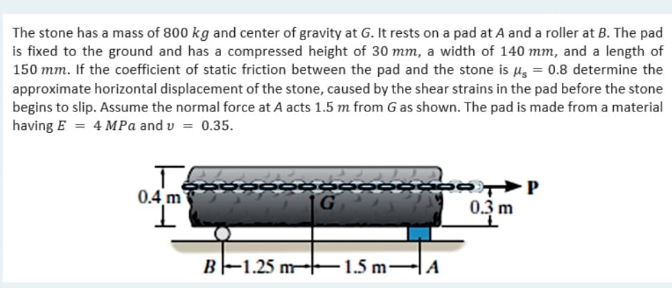 The stone has a mass of 800 kg and center of gravity at G. It rests on a pad at A and a roller at B. The pad
is fixed to the ground and has a compressed height of 30 mm, a width of 140 mm, and a length of
150 mm. If the coefficient of static friction between the pad and the stone is µg = 0.8 determine the
approximate horizontal displacement of the stone, caused by the shear strains in the pad before the stone
begins to slip. Assume the normal force at A acts 1.5 m from G as shown. The pad is made from a material
having E = 4 MPa and v = 0.35.
0.4 m
0.3 m
B-1.25 m-F1.5 m-A
