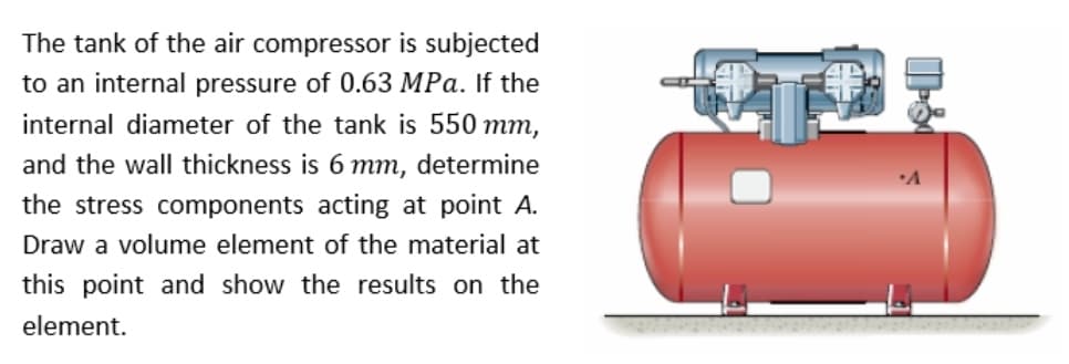 The tank of the air compressor is subjected
to an internal pressure of 0.63 MPa. If the
internal diameter of the tank is 550 mm,
and the wall thickness is 6 mm, determine
the stress components acting at point A.
Draw a volume element of the material at
this point and show the results on the
element.
