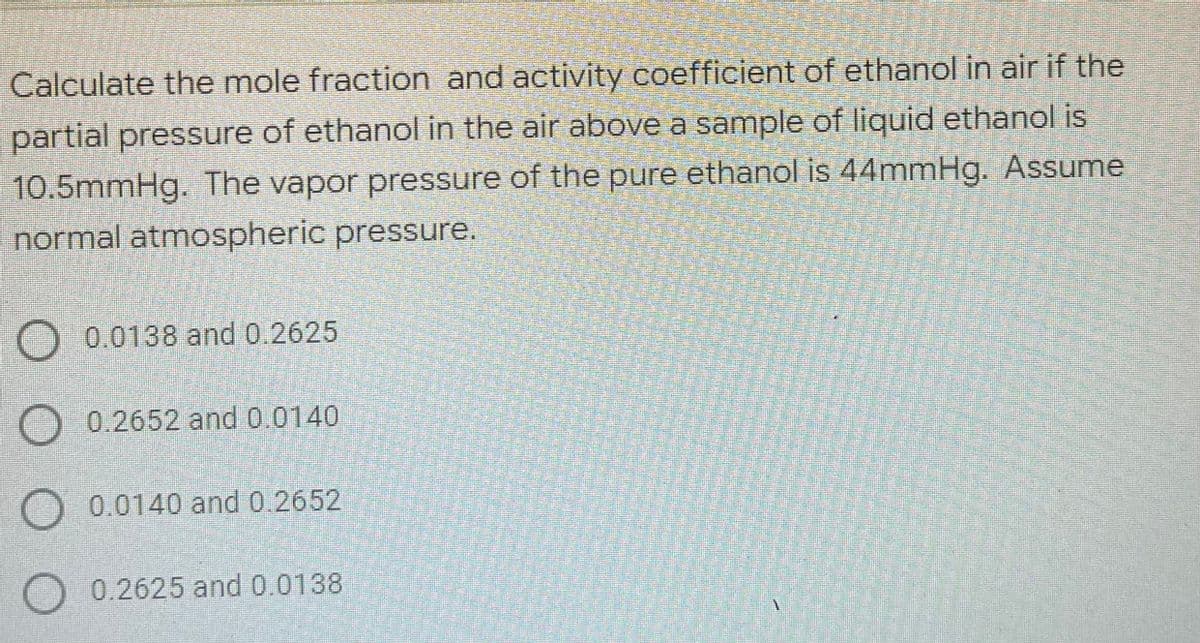 Calculate the mole fraction and activity coefficient of ethanol in air if the
partial pressure of ethanol in the air above a sample of liquid ethanol is
10.5mmHg. The vapor pressure of the pure ethanol is 44mmHg. Assume
normal atmospheric pressure.
O 0.0138 and 0.2625
O 0.2652 and 0.0140
0.0140 and 0.2652
0.2625 and 0.0138