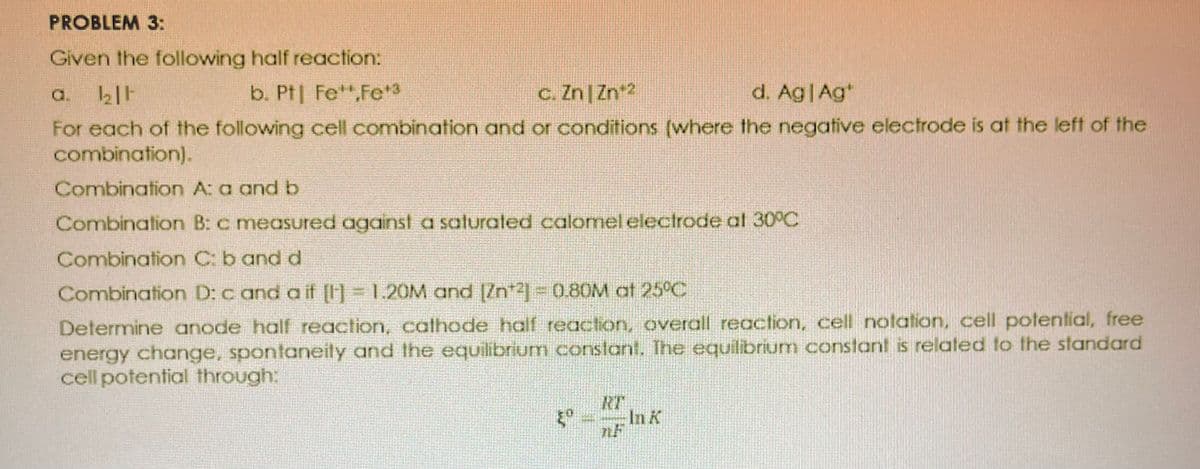 PROBLEM 3:
Given the following half reaction:
a. 1₂11
b. Pt Fe,Fe*3
c. ZnZn¹2
d. Ag | Ag
For each of the following cell combination and or conditions (where the negative electrode is at the left of the
combination).
Combination A: a and b
Combination B: c measured against a saturated calomel electrode at 30°C
Combination C; b and d
Combination D: cand a if [1] = 1.20M and [Zn2] = 0.80M at 25°C
Determine anode half reaction, cathode half reaction, overall reaction, cell notation, cell potential, free
energy change, spontaneity and the equilibrium constant. The equilibrium constant is related to the standard
cell potential through: