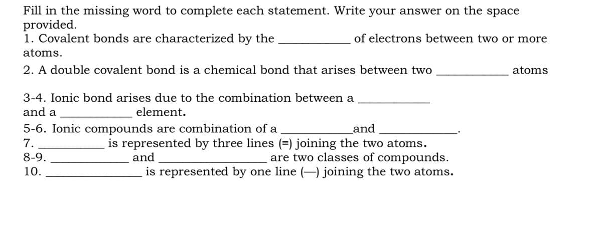 Fill in the missing word to complete each statement. Write your answer on the space
provided.
1. Covalent bonds are characterized by the
of electrons between two or more
atoms.
2. A double covalent bond is a chemical bond that arises between two
atoms
3-4. Ionic bond arises due to the combination between a
and a
element.
5-6. Ionic compounds are combination of a
and
is represented by three lines (=) joining the two atoms.
are two classes of compounds.
is represented by one line (–) joining the two atoms.
7.
8-9.
and
10.
