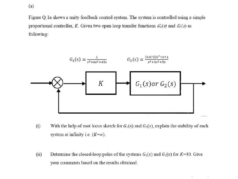 (a)
Figure Q.la shows a unity feedback control system. The system is controlled using a simple
proportional controller, K. Given two open loop transfer functions Gi(s) and G(s) as
following:
1
(0.075)s2+s+1
G;(s) =
G2(s) =
5346s2+45s
s3+3s2+5s
K
G (s)or G2(s)
(i)
With the help of root locus sketch for G:(s) and G2(s), explain the stability of each
system at infinity i.e. (K-).
(ii)
Determine the closed-loop poles of the systems G1(s) and G:(s) for K=40. Give
your comments based on the results obtained.
