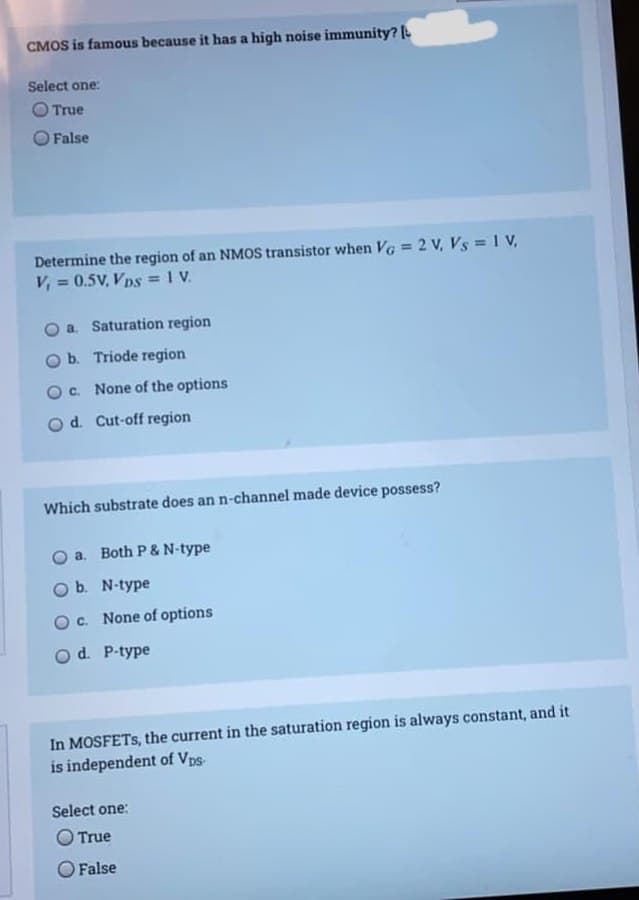 CMOS is famous because it has a high noise immunity?
Select one:
O True
False
Determine the region of an NMOS transistor when Vg = 2 V, Vs = 1 V,
V, = 0.5V, Vps = 1 V.
%3D
a. Saturation region
b. Triode region
O. None of the options
od. Cut-off region
Which substrate does an n-channel made device possess?
a. Both P & N-type
O b. N-type
OC. None of options
Od. P-type
In MOSFETS, the current in the saturation region is always constant, and it
is independent of Vps-
Select one:
O True
O False
