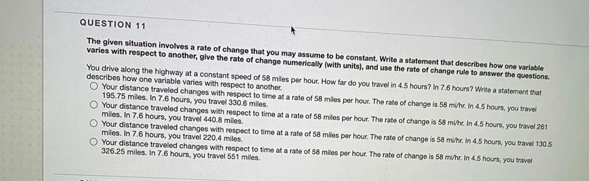 QUESTION 11
The given situation involves a rate of change that you may assume to be constant. Write a statement that describes how one variable
varies with respect to another, give the rate of change numerically (with units), and use the rate of change rule to answer the questions.
You drive along the highway at a constant speed of 58 miles per hour. How far do you travel in 4.5 hours? In 7.6 hours? Write a statement that
describes how one variable varies with respect to another.
O Your distance traveled changes with respect to time at a rate of 58 miles per hour. The rate of change is 58 mi/hr. In 4.5 hours, you travel
195.75 miles. In 7.6 hours, you travel 330.6 miles.
O Your distance traveled changes with respect to time at a rate of 58 miles per hour. The rate of change is 58 mi/hr. In 4.5 hours, you travel 261
miles. In 7.6 hours, you travel 440.8 miles.
O Your distance traveled changes with respect to time at a rate of 58 miles per hour. The rate of change is 58 mi/hr. In 4.5 hours, you travel 130.5
miles. In 7.6 hours, you travel 220.4 miles.
O Your distance traveled changes with respect to time at a rate of 58 miles per hour. The rate of change is 58 mi/hr. In 4.5 hours, you travel
326.25 miles. In 7.6 hours, you travel 551 miles.
