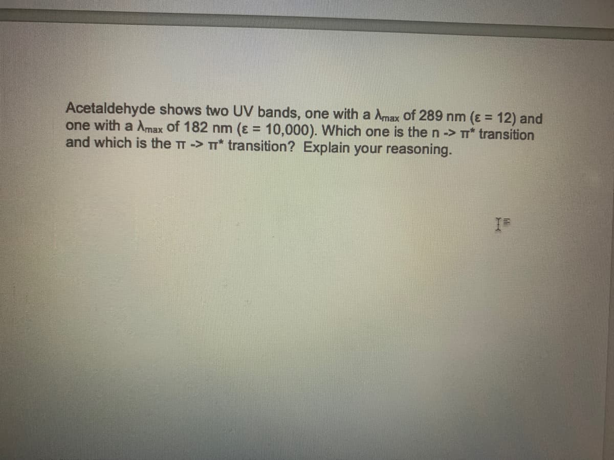 Acetaldehyde shows two UV bands, one with a Amax of 289 nm (ɛ = 12) and
one with a Amax of 182 nm (ɛ = 10,000). Which one is then-> * transition
and which is the TT -> T* transition? Explain your reasoning.
%3D
