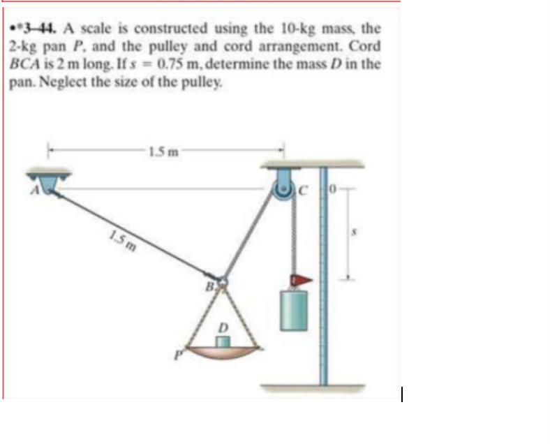 •*344. A scale is constructed using the 10-kg mass, the
2-kg pan P, and the pulley and cord arrangement. Cord
BCA is 2 m long. If s = 0.75 m, determine the mass D in the
pan. Neglect the size of the pulley.
1.5 m
1.5 m
