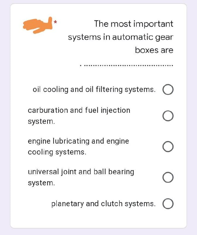 *
The most important
systems in automatic gear
boxes are
oil cooling and oil filtering systems.
carburation and fuel injection
system.
engine lubricating and engine
cooling systems.
universal joint and ball bearing
system.
O
оо
planetary and clutch systems. O