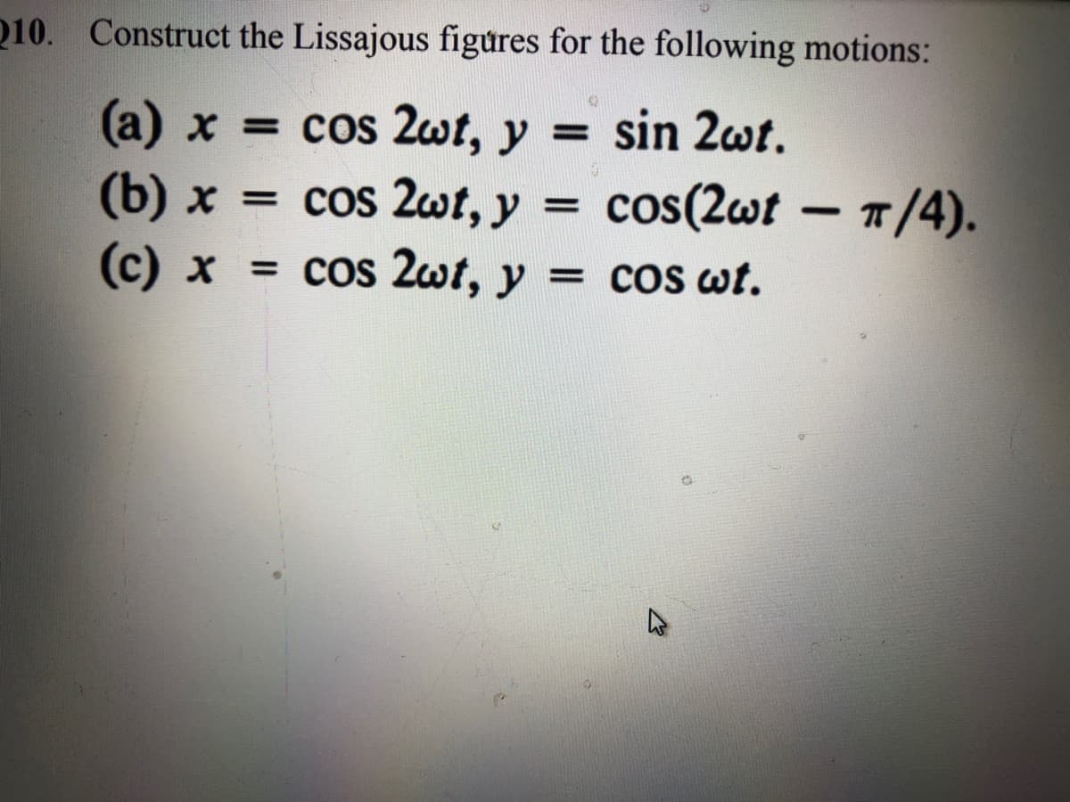 010. Construct the Lissajous figures for the following motions:
(a) x = cos 2wt, y =
sin 2wt.
(b) x = cos 2wt, y = cos(2wt – 7/4).
-
(c) x
= cos 2wt, y = cos wt.
