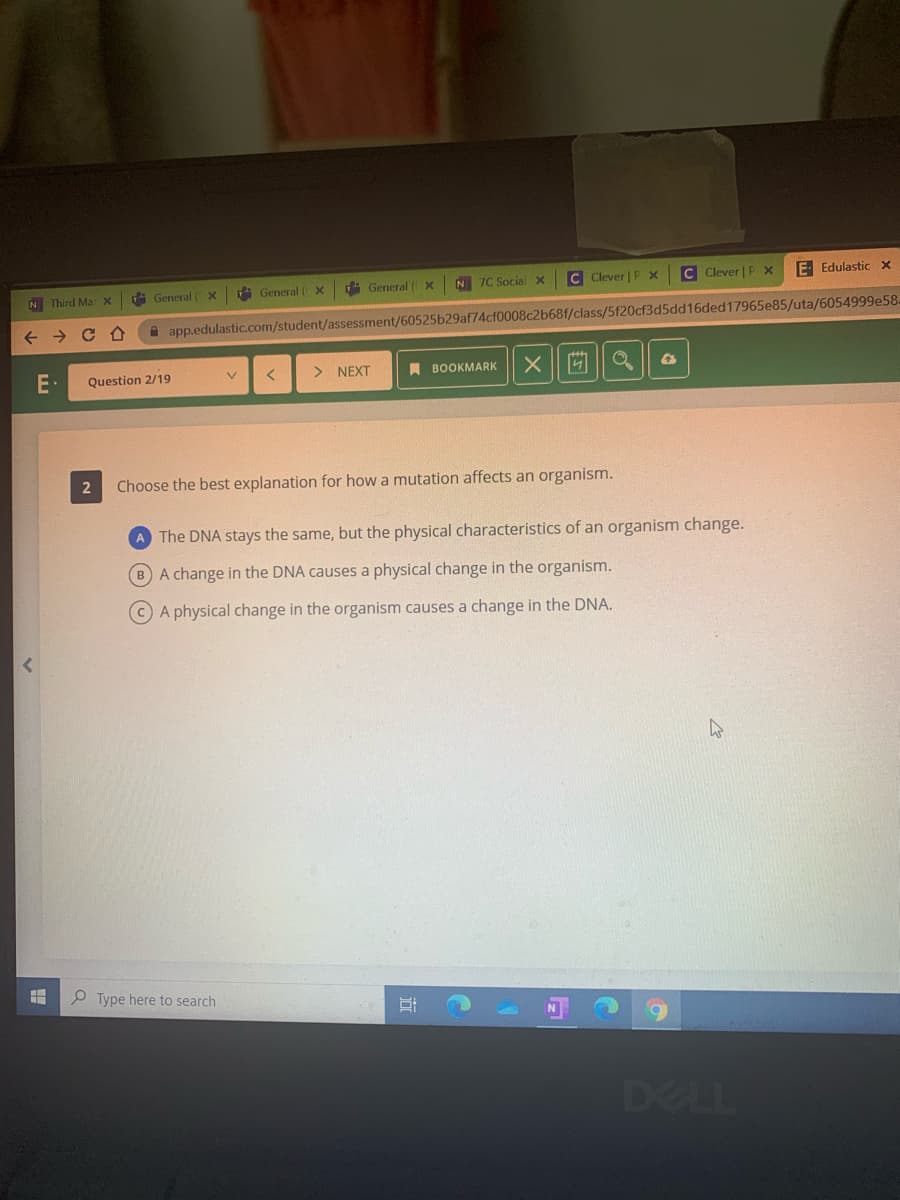 A General ( X
General ( x
N 7C Social X
C Clever | P x
C Clever | P x
E Edulastic x
N Third Max
d General ( X
A app.edulastic.com/student/assessment/60525b29af74cf0008c2b68f/class/5f20cf3d5dd16ded17965e85/uta/6054999e58.
Question 2/19
> NEXT
A BOOKMARK
V.
2
Choose the best explanation for how a mutation affects an organism.
A The DNA stays the same, but the physical characteristics of an organism change.
B A change in the DNA causes a physical change in the organism.
CA physical change in the organism causes a change in the DNA.
P Type here to search
DELL

