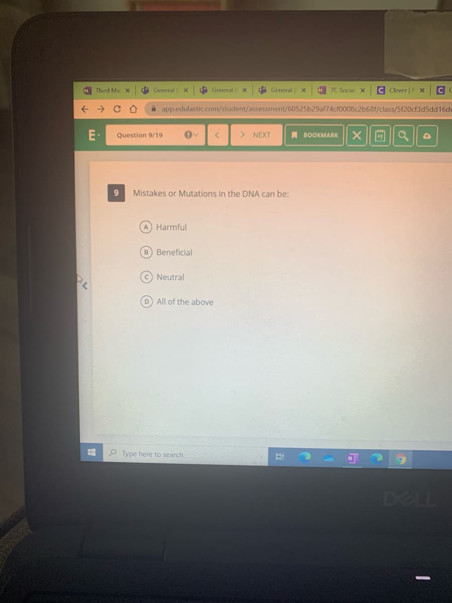 i General ( X
N 7C Socialx
C Clever | P X
4 General ( x
di General ( x
N Third Ma
A app.edulastic.com/student/assessment/60525b29af74cf0008c2b68f/class/5f20cf3d5dd16de
> NEXT
I BOOKMARK
E·
Question 9/19
Mistakes or Mutations in the DNA can be:
Harmful
B Beneficial
BL
C Neutral
D All of the above
O Type here to search
6)
DELL
