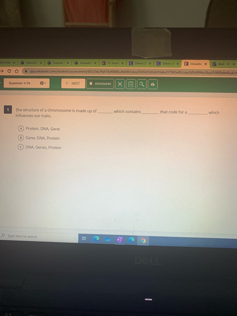 Third Ma X
占 General
A General ( X
di General (
N 7C Social x
C Clever | P x
C Clever | P X
E Edulastic x
O Mail - AS x
A app.edulastic.com/student/assessment/60525b29af74cf0008c2b68f/class/5f20cf3d5dd16ded17965e85/uta/6054999e58acf20009db46a4/it
Question 1/19
> NEXT
A BOOKMARK
The structure of a chromosome is made up of
influences our traits.
1
which contains
that code for a
which
A Protein, DNA, Gene
B Gene, DNA, Protein
C DNA, Genes, Protein
O Type here to search
DELL
立
