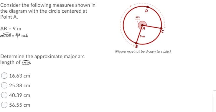 Consider the following measures shown in
the diagram with the circle centered at
Point A.
AB = 9 m
%3D
10a
mCDB - rads
9 m
(Figure may not be drawn to scale.)
Determine the approximate major arc
length of CDB.
16.63 cm
25.38 cm
40.39 cm
56.55 cm
