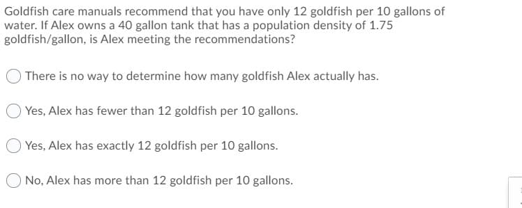 Goldfish care manuals recommend that you have only 12 goldfish per 10 gallons of
water. If Alex owns a 40 gallon tank that has a population density of 1.75
goldfish/gallon, is Alex meeting the recommendations?
There is no way to determine how many goldfish Alex actually has.
Yes, Alex has fewer than 12 goldfish per 10 gallons.
O Yes, Alex has exactly 12 goldfish per 10 gallons.
O No, Alex has more than 12 goldfish per 10 gallons.
