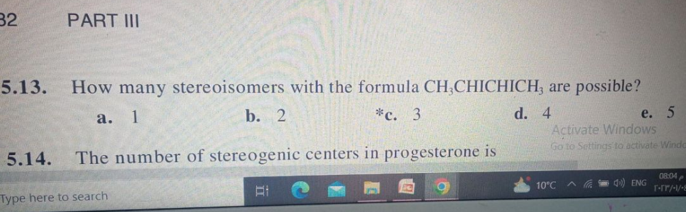 32
PART III
5.13. How many stereoisomers with the formula CH,CHICHICH, are possible?
a. 1
b. 2
*c. 3
d. 4
5.14. The number of stereogenic centers in progesterone is
Type here to search
e. 5
Activate Windows
Go to Settings to activate Windo
10°C ^
4) ENG
08:04
T-rr/-/-8