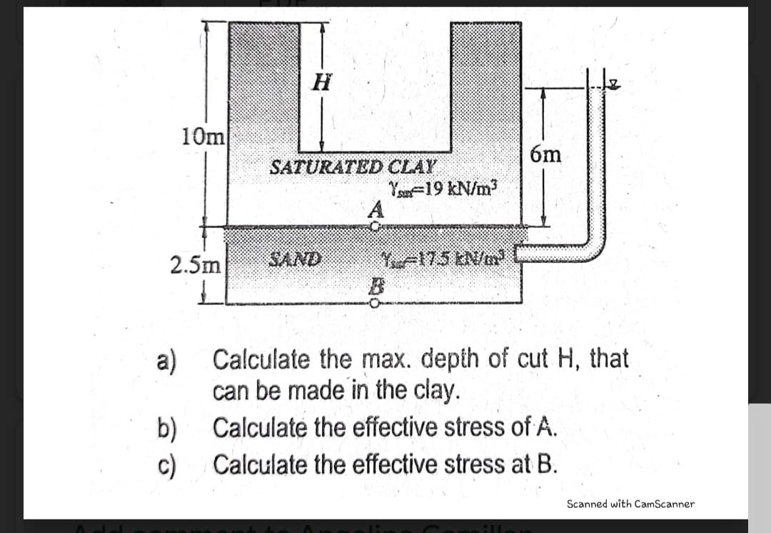 H
10m
6m
SATURATED CLAY
Yo=19 kN/m
2.5m
SAND
A175 kN/m
Calculate the max. depth of cut H, that
a)
can be made in the clay.
Calculate the effective stress of A.
b)
c)
Calculate the effective stress at B.
Scanned with CamScanner
