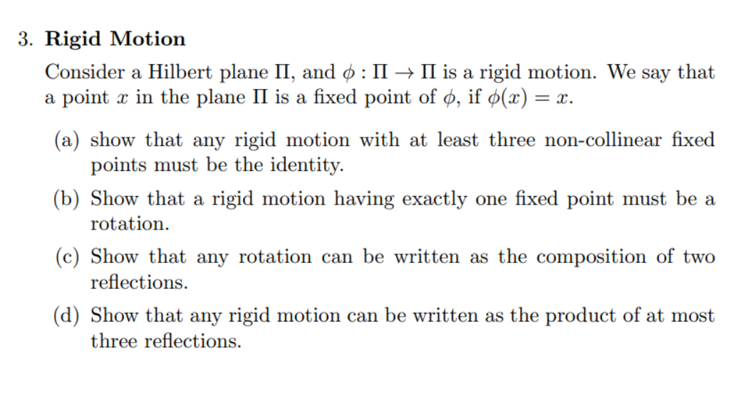 3. Rigid Motion
Consider a Hilbert plane II, and 6: II → II is a rigid motion. We say that
a point x in the plane II is a fixed point of o, if (x) = = x.
(a) show that any rigid motion with at least three non-collinear fixed
points must be the identity.
(b) Show that a rigid motion having exactly one fixed point must be a
rotation.
(c) Show that any rotation can be written as the composition of two
reflections.
(d) Show that any rigid motion can be written as the product of at most
three reflections.