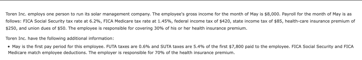 Toren Inc. employs one person to run its solar management company. The employee's gross income for the month of May is $8,000. Payroll for the month of May is as
follows: FICA Social Security tax rate at 6.2%, FICA Medicare tax rate at 1.45%, federal income tax of $420, state income tax of $85, health-care insurance premium of
$250, and union dues of $50. The employee is responsible for covering 30% of his or her health insurance premium.
Toren Inc. have the following additional information:
• May is the first pay period for this employee. FUTA taxes are 0.6% and SUTA taxes are 5.4% of the first $7,800 paid to the employee. FICA Social Security and FICA
Medicare match employee deductions. The employer is responsible for 70% of the health insurance premium.
