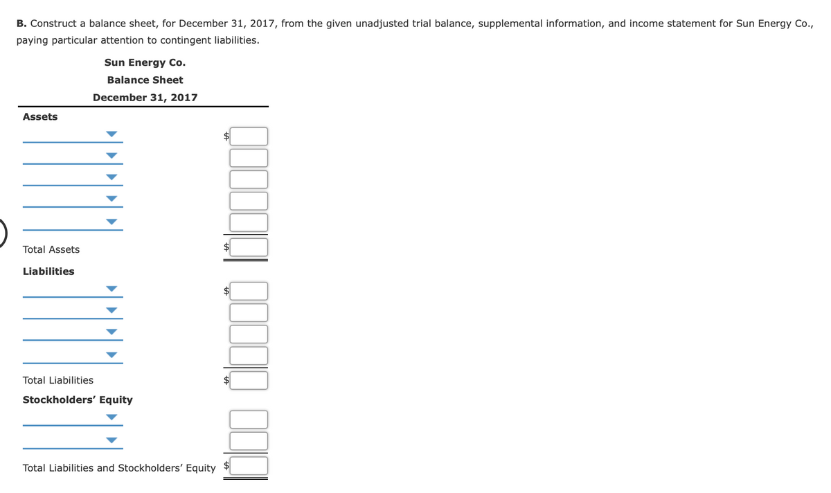 B. Construct a balance sheet, for December 31, 2017, from the given unadjusted trial balance, supplemental information, and income statement for Sun Energy Co.,
paying particular attention to contingent liabilities.
Sun Energy Co.
Balance Sheet
December 31, 2017
Assets
Total Assets
Liabilities
Total Liabilities
Stockholders' Equity
Total Liabilities and Stockholders' Equity
