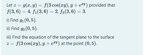 Let z = g(x, y) = f(3 cos(xy), y + ev) provided that
f(3, 6) = 4, fi(3,6) = 2, f2(3, 6) = 3.
%3D
%3D
i) Find g1 (0, 5).
ii) Find 92 (0, 5).
iii) Find the equation of the tangent plane to the surface
f(3 cos(ry), y + e*") at the point (0, 5).
