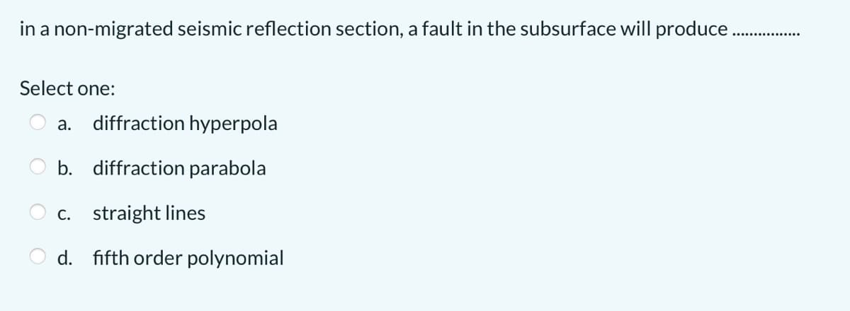 in a non-migrated seismic reflection section, a fault in the subsurface will produce .
Select one:
а.
diffraction hyperpola
b. diffraction parabola
c. straight lines
d. fifth order polynomial
