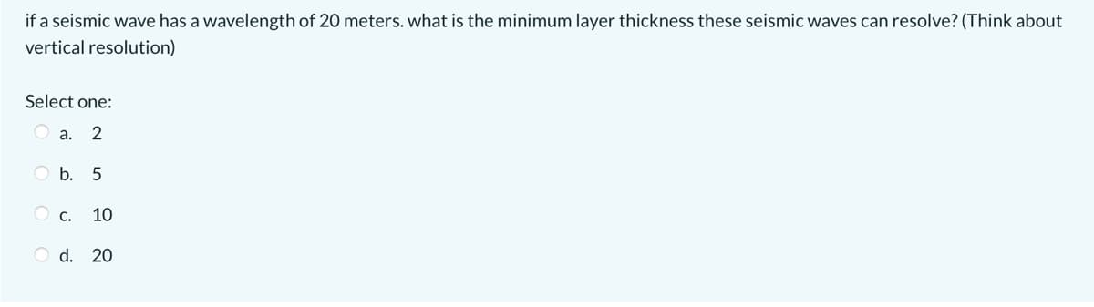 if a seismic wave has a wavelength of 20 meters. what is the minimum layer thickness these seismic waves can resolve? (Think about
vertical resolution)
Select one:
a. 2
O b. 5
О с.
10
O d. 20
