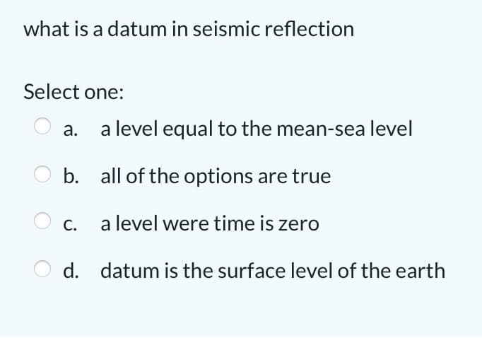 what is a datum in seismic reflection
Select one:
a.
a level equal to the mean-sea level
b. all of the options are true
c. a level were time is zero
d. datum is the surface level of the earth
