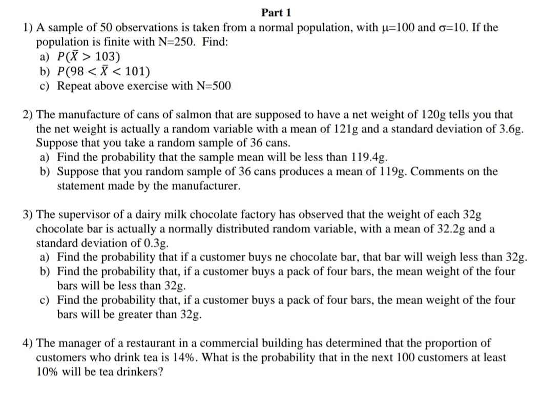 Part 1
1) A sample of 50 observations is taken from a normal population, with µ=100 and o=10. If the
population is finite with N=250. Find:
a) P(X > 103)
b) P(98 < X < 101)
c) Repeat above exercise with N=500
2) The manufacture of cans of salmon that are supposed to have a net weight of 120g tells you that
the net weight is actually a random variable with a mean of 12lg and a standard deviation of 3.6g.
Suppose that you take a random sample of 36 cans.
a) Find the probability that the sample mean will be less than 119.4g.
b) Suppose that you random sample of 36 cans produces a mean of 119g. Comments on the
statement made by the manufacturer.
3) The supervisor of a dairy milk chocolate factory has observed that the weight of each 32g
chocolate bar is actually a normally distributed random variable, with a mean of 32.2g and a
standard deviation of 0.3g.
a) Find the probability that if a customer buys ne chocolate bar, that bar will weigh less than 32g.
b) Find the probability that, if a customer buys a pack of four bars, the mean weight of the four
bars will be less than 32g.
c) Find the probability that, if a customer buys a pack of four bars, the mean weight of the four
bars will be greater than 32g.
4) The manager of a restaurant in a commercial building has determined that the proportion of
customers who drink tea is 14%. What is the probability that in the next 100 customers at least
10% will be tea drinkers?
