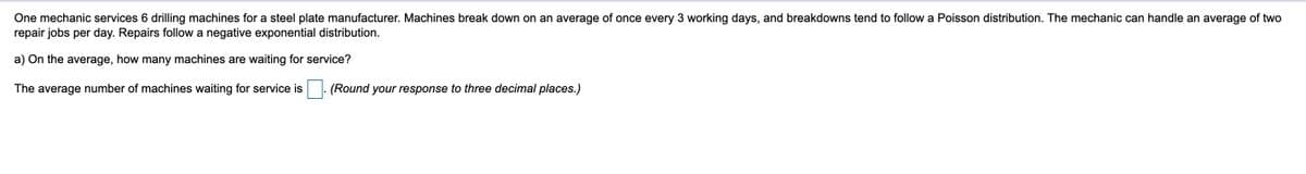 One mechanic services 6 drilling machines for a steel plate manufacturer. Machines break down on an average of once every 3 working days, and breakdowns tend to follow a Poisson distribution. The mechanic can handle an average of two
repair jobs per day. Repairs follow a negative exponential distribution.
a) On the average, how many machines are waiting for service?
The average number of machines waiting for service is
(Round your response to three decimal places.)
