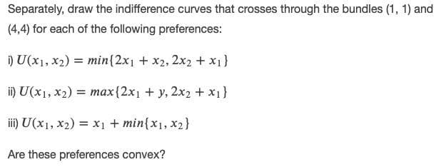 Separately, draw the indifference curves that crosses through the bundles (1, 1) and
(4,4) for each of the following preferences:
i) U(x1, x2) = min{2x1 + x2, 2x2 + x1}
ii) U(x1, x2) = max{2x1 + y, 2x2 + x1}
%3D
ii) U(x1, x2) = x1 + min{x1, x2}
Are these preferences convex?
