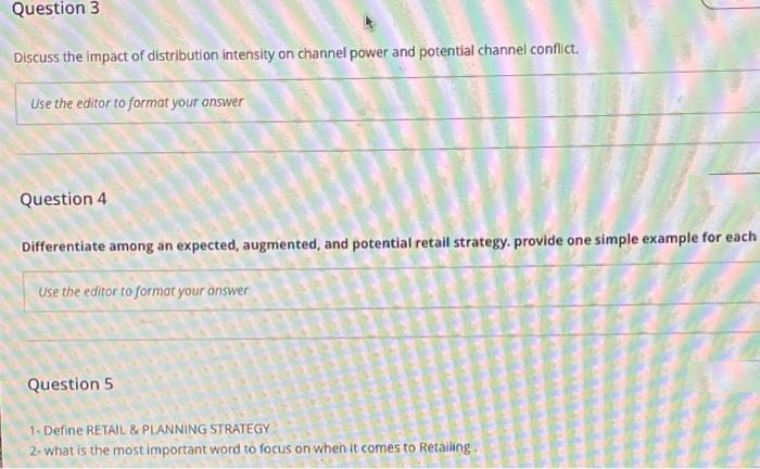 Question 3
Discuss the impact of distribution intensity on channel power and potential channel conflict.
Use the editor to format your answer
Question 4
Differentiate among an expected, augmented, and potential retail strategy. provide one simple example for each
Use the editor to format your answer
Question 5
1- Define RETAIL & PLANNING STRATEGY
2- what is the most important word to focus on when it comes to Retailing.
